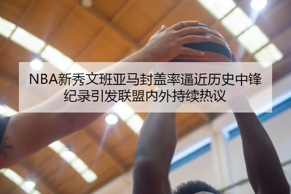NBA新秀文班亚马封盖率逼近历史中锋纪录引发联盟内外持续热议