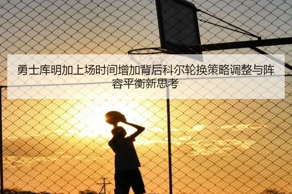 勇士库明加上场时间增加背后科尔轮换策略调整与阵容平衡新思考