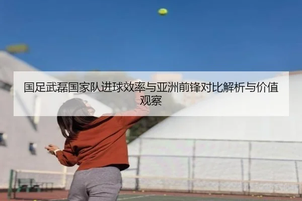 国足武磊国家队进球效率与亚洲前锋对比解析与价值观察