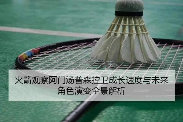 火箭观察阿门汤普森控卫成长速度与未来角色演变全景解析