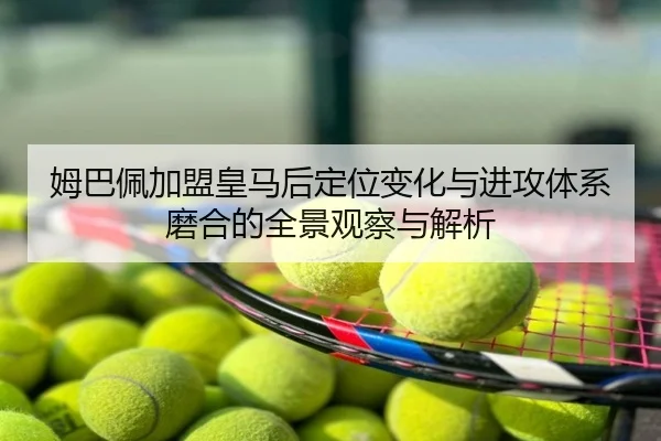 姆巴佩加盟皇马后定位变化与进攻体系磨合的全景观察与解析