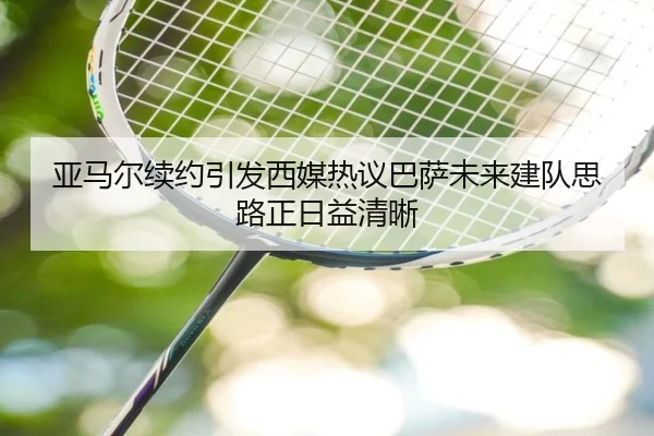 亚马尔续约引发西媒热议巴萨未来建队思路正日益清晰