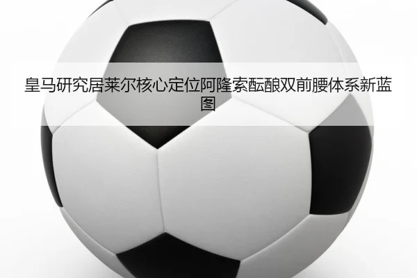 皇马研究居莱尔核心定位阿隆索酝酿双前腰体系新蓝图